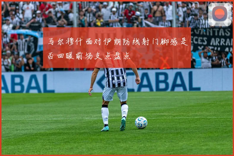马尔穆什面对伊朗防线射门脚感是否回暖前场支点盘点