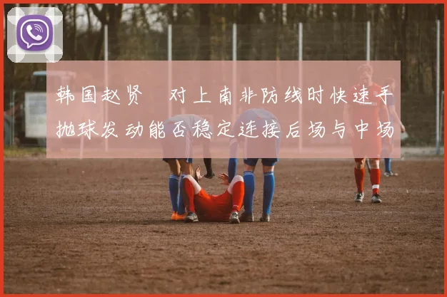 韩国赵贤祐对上南非防线时快速手抛球发动能否稳定连接后场与中场