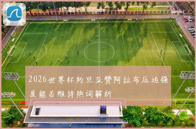 2026世界杯约旦亚赞阿拉布压迫强度能否维持热词解析