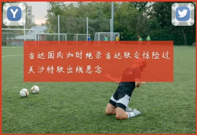 吉达国民加时绝杀吉达联合惊险过关沙特联出线悬念