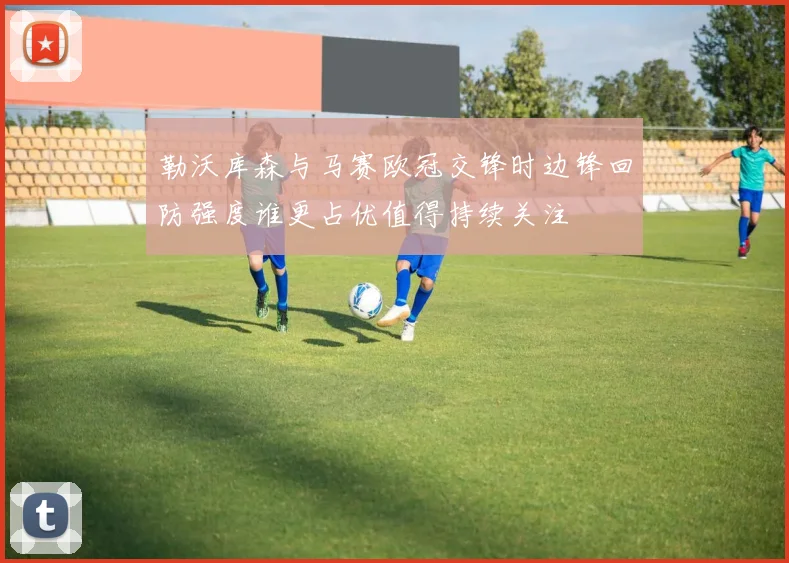 勒沃库森与马赛欧冠交锋时边锋回防强度谁更占优值得持续关注