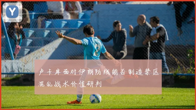卢卡库面对伊朗防线能否制造禁区混乱战术价值研判