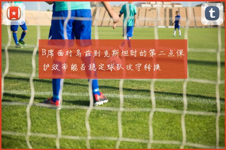 B席面对乌兹别克斯坦时的第二点保护效率能否稳定球队攻守转换