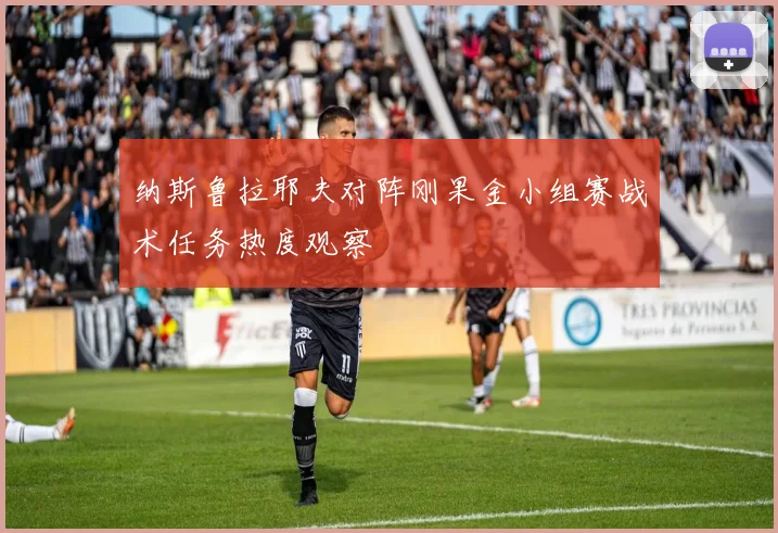 纳斯鲁拉耶夫对阵刚果金小组赛战术任务热度观察
