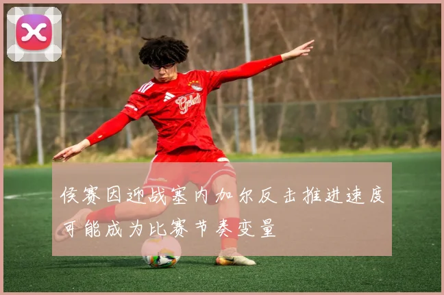 侯赛因迎战塞内加尔反击推进速度可能成为比赛节奏变量