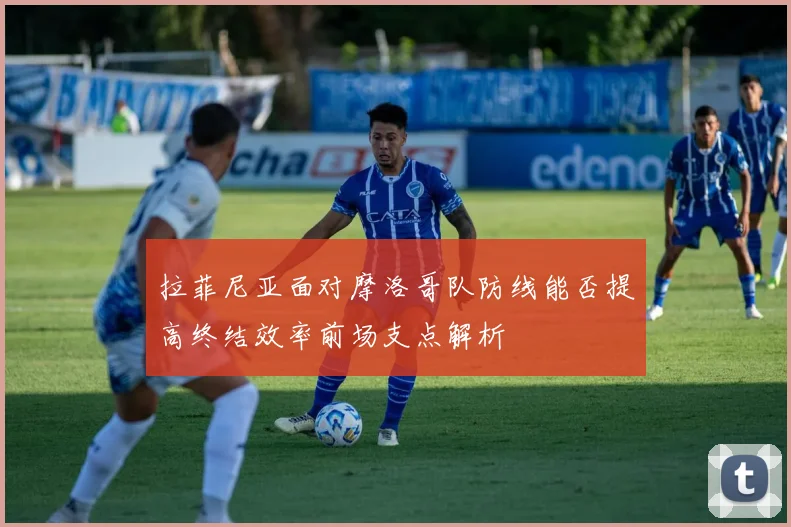 拉菲尼亚面对摩洛哥队防线能否提高终结效率前场支点解析