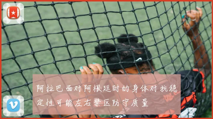 阿拉巴面对阿根廷时的身体对抗稳定性可能左右禁区防守质量