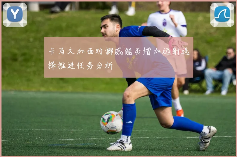 卡马文加面对挪威能否增加远射选择推进任务分析