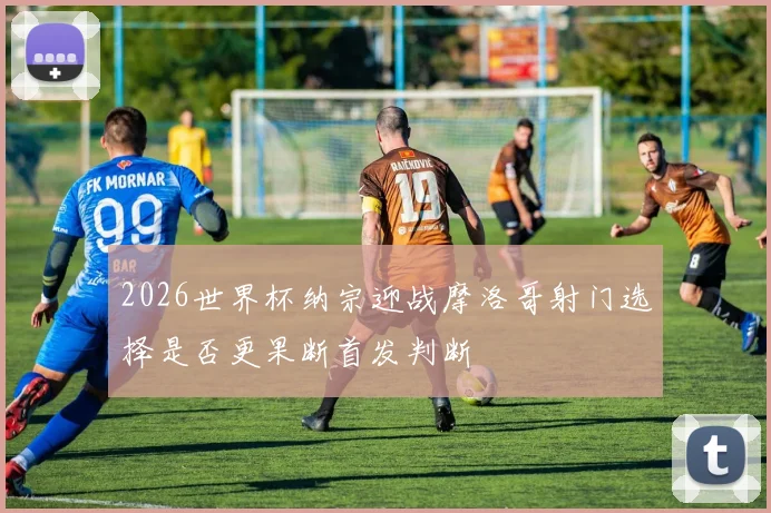 2026世界杯纳宗迎战摩洛哥射门选择是否更果断首发判断