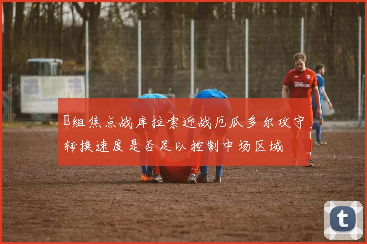 E组焦点战库拉索迎战厄瓜多尔攻守转换速度是否足以控制中场区域