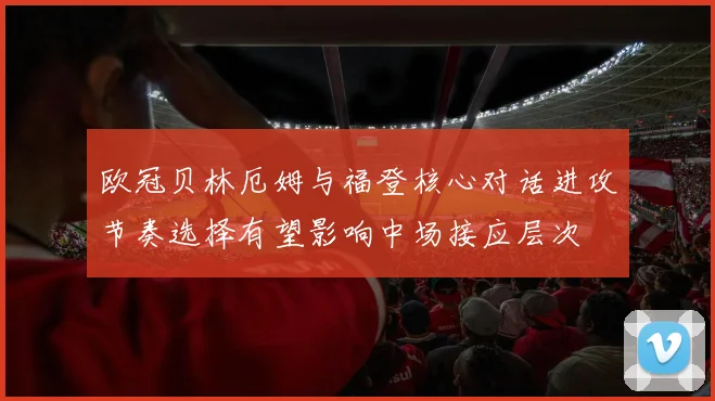 欧冠贝林厄姆与福登核心对话进攻节奏选择有望影响中场接应层次