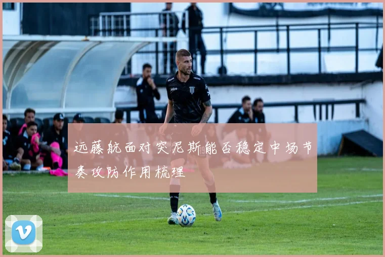 远藤航面对突尼斯能否稳定中场节奏攻防作用梳理