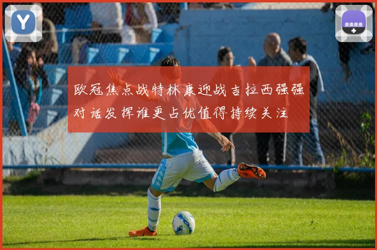 欧冠焦点战特林康迎战吉拉西强强对话发挥谁更占优值得持续关注