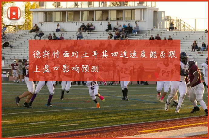 德斯特面对土耳其回追速度能否跟上盘口影响预测
