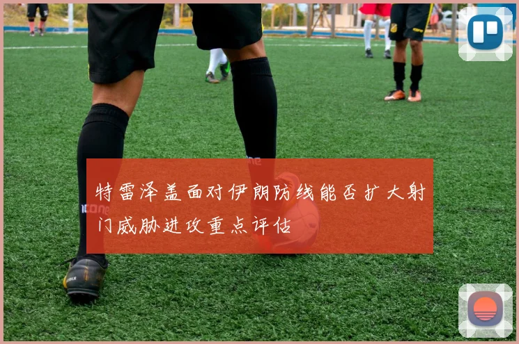 特雷泽盖面对伊朗防线能否扩大射门威胁进攻重点评估