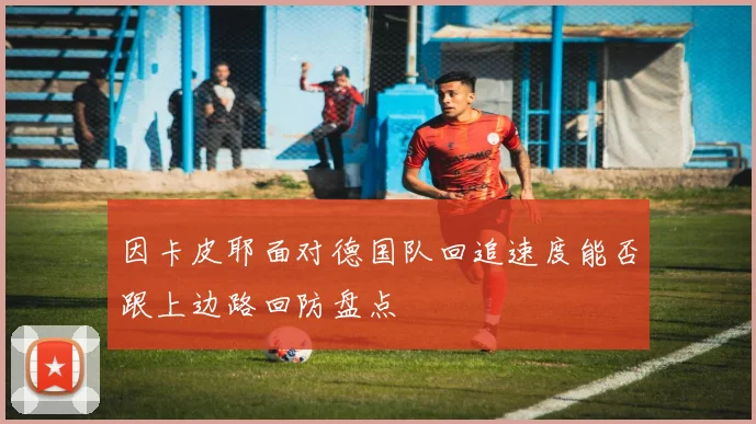 因卡皮耶面对德国队回追速度能否跟上边路回防盘点