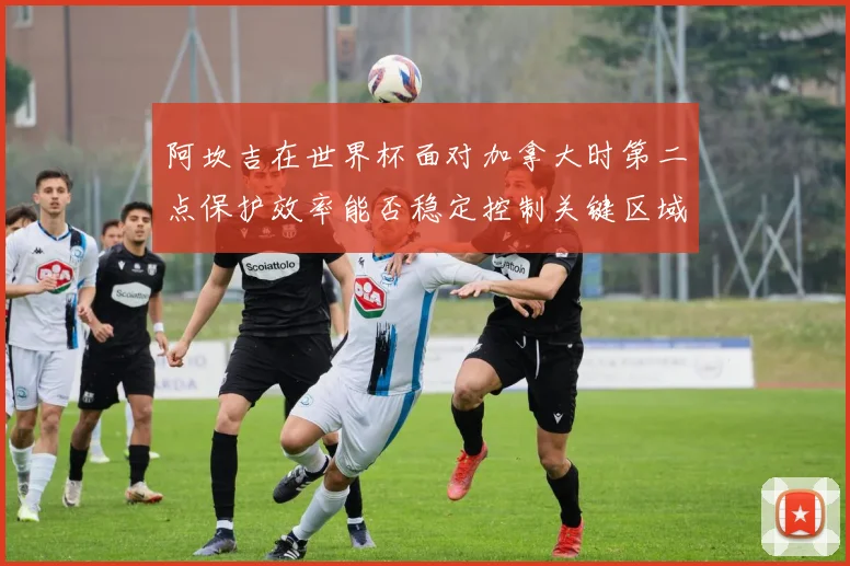 阿坎吉在世界杯面对加拿大时第二点保护效率能否稳定控制关键区域