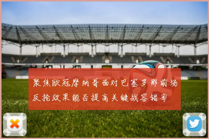 聚焦欧冠摩纳哥面对巴塞罗那前场反抢效果能否提高关键战容错率