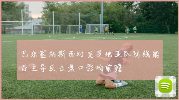 巴尔塞纳斯面对克罗地亚队防线能否主导反击盘口影响前瞻