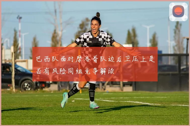 巴西队面对摩洛哥队边后卫压上是否有风险同组竞争解读