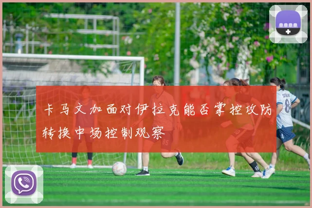 卡马文加面对伊拉克能否掌控攻防转换中场控制观察