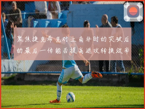 聚焦捷克希克对上南非时的突破后的最后一传能否提高进攻转换效率