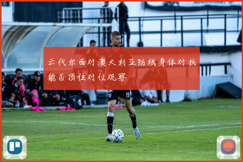 云代尔面对澳大利亚防线身体对抗能否顶住对位观察