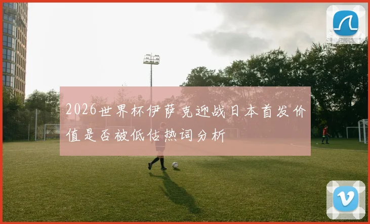 2026世界杯伊萨克迎战日本首发价值是否被低估热词分析