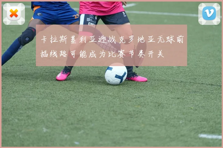 卡拉斯基利亚迎战克罗地亚无球前插线路可能成为比赛节奏开关