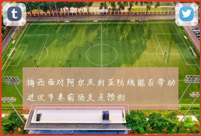 梅西面对阿尔及利亚防线能否带动进攻节奏前场支点预测