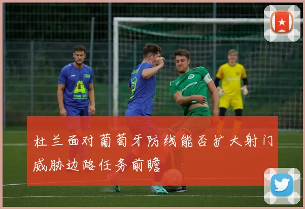 杜兰面对葡萄牙防线能否扩大射门威胁边路任务前瞻