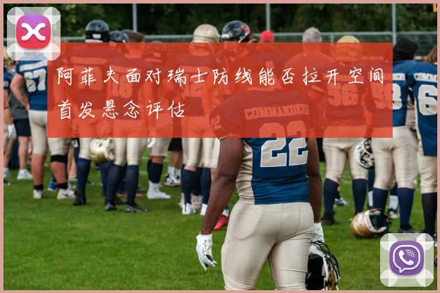 阿菲夫面对瑞士防线能否拉开空间首发悬念评估