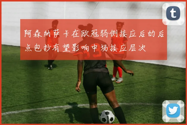 阿森纳萨卡在欧冠弱侧接应后的后点包抄有望影响中场接应层次