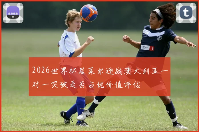 2026世界杯居莱尔迎战澳大利亚一对一突破是否占优价值评估