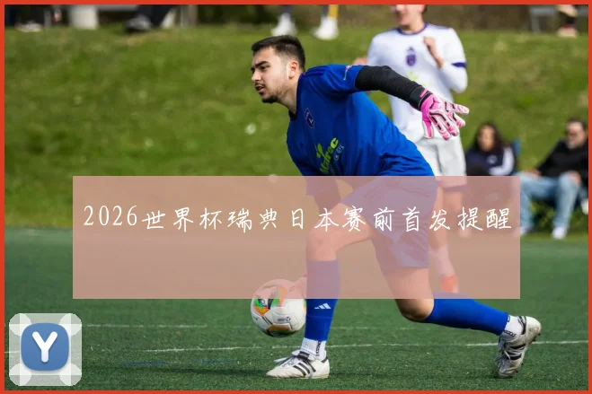 2026世界杯瑞典日本赛前首发提醒