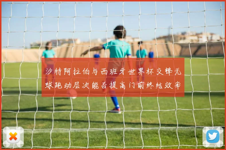 沙特阿拉伯与西班牙世界杯交锋无球跑动层次能否提高门前终结效率