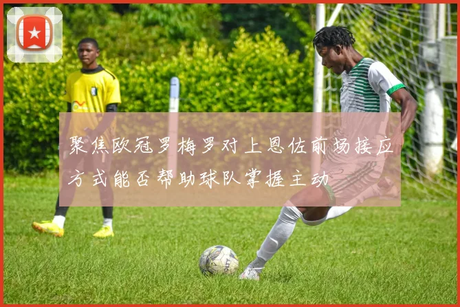 聚焦欧冠罗梅罗对上恩佐前场接应方式能否帮助球队掌握主动