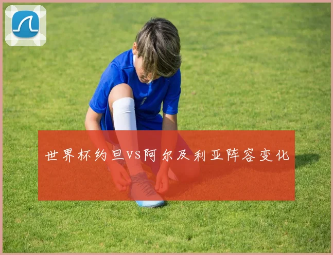 世界杯约旦vs阿尔及利亚阵容变化