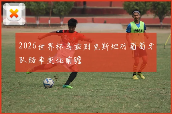 2026世界杯乌兹别克斯坦对葡萄牙队赔率变化前瞻