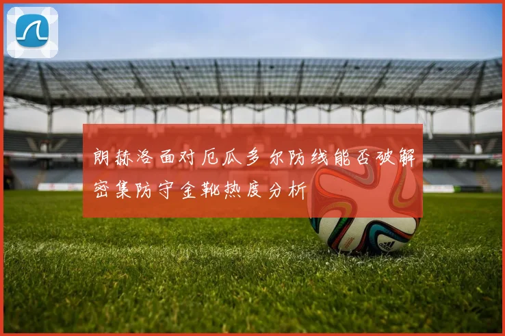 朗赫洛面对厄瓜多尔防线能否破解密集防守金靴热度分析