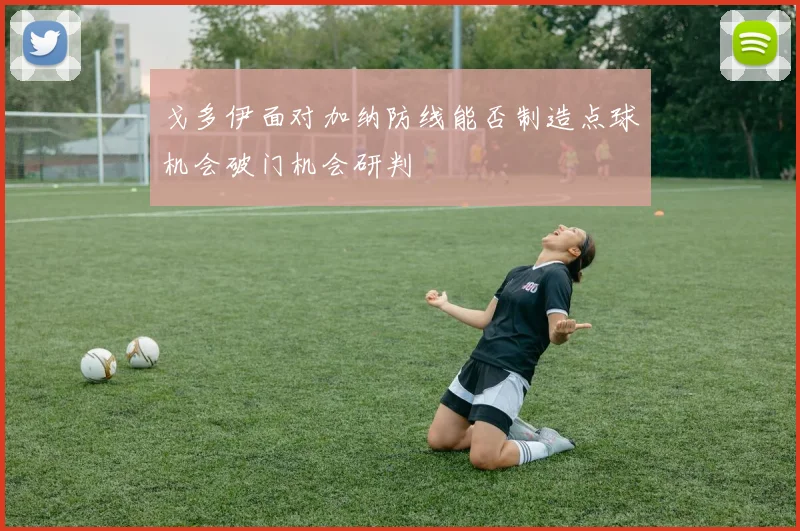 戈多伊面对加纳防线能否制造点球机会破门机会研判