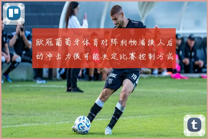 欧冠葡萄牙体育对阵利物浦换人后的冲击力很可能决定比赛控制方式
