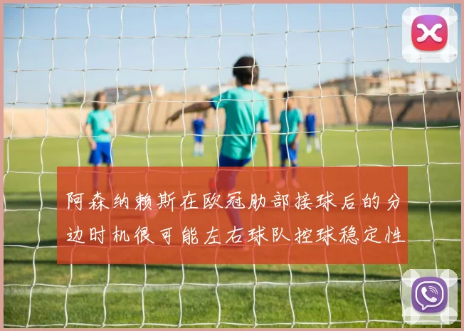 阿森纳赖斯在欧冠肋部接球后的分边时机很可能左右球队控球稳定性