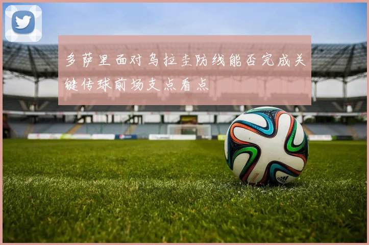 多萨里面对乌拉圭防线能否完成关键传球前场支点看点