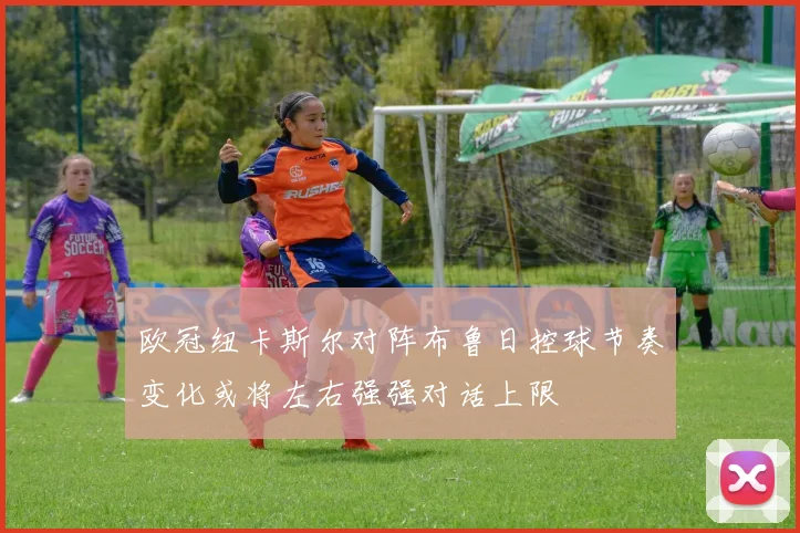 欧冠纽卡斯尔对阵布鲁日控球节奏变化或将左右强强对话上限