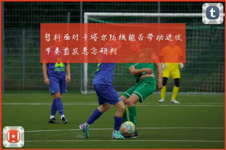 哲科面对卡塔尔防线能否带动进攻节奏首发悬念研判
