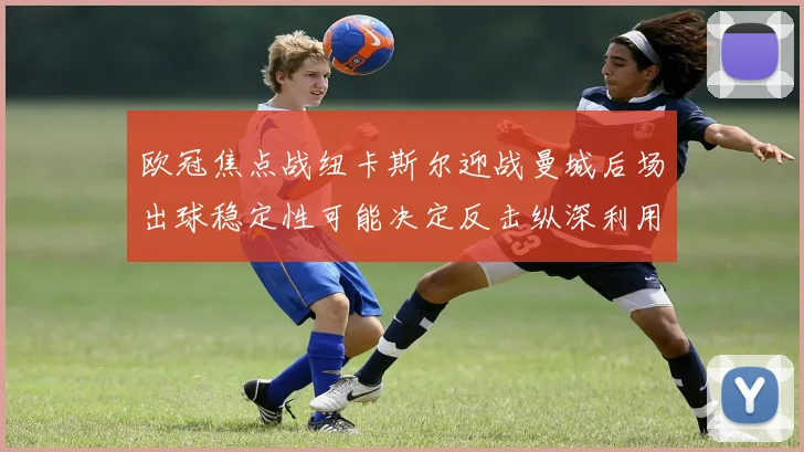 欧冠焦点战纽卡斯尔迎战曼城后场出球稳定性可能决定反击纵深利用