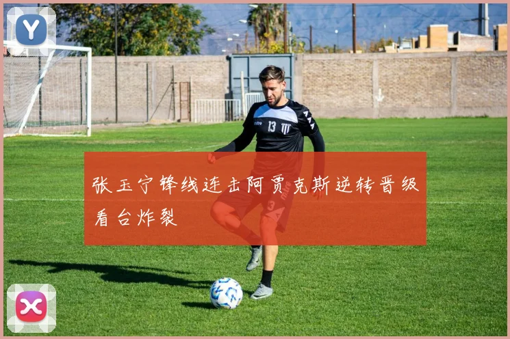 张玉宁锋线连击阿贾克斯逆转晋级看台炸裂