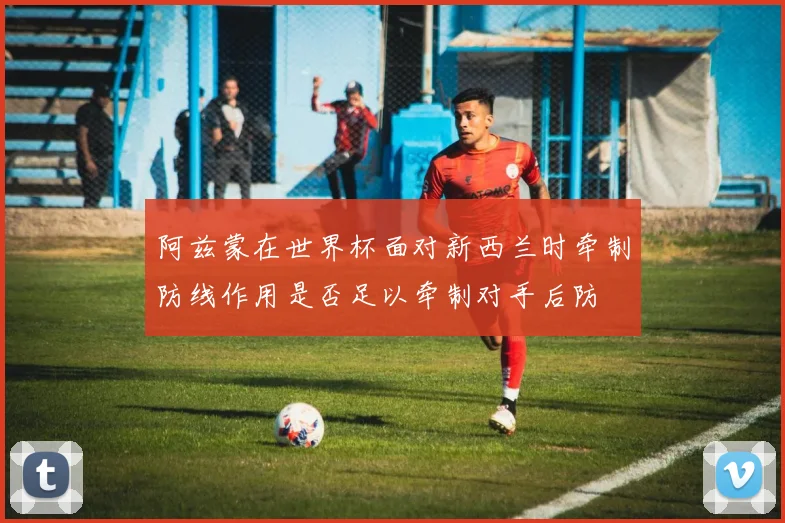 阿兹蒙在世界杯面对新西兰时牵制防线作用是否足以牵制对手后防