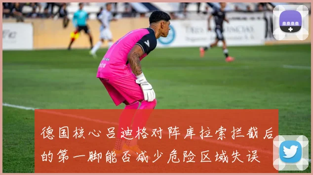 德国核心吕迪格对阵库拉索拦截后的第一脚能否减少危险区域失误